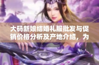 大码新娘结婚礼服批发与促销价格分析及产地介绍，为您选购提供参考