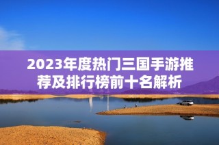 2023年度热门三国手游推荐及排行榜前十名解析