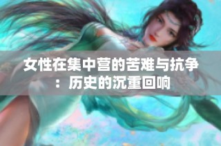 女性在集中营的苦难与抗争：历史的沉重回响