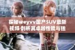 探秘weyvv国产SUV最新视频 剖析其卓越性能与独特设计 