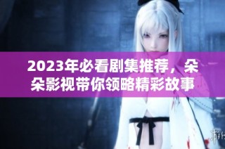 2023年必看剧集推荐，朵朵影视带你领略精彩故事