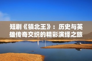 短剧《镇北王》：历史与英雄传奇交织的精彩演绎之旅