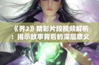 《界2》精彩片段视频解析：揭示故事背后的深层意义与角色发展