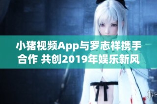 小猪视频App与罗志祥携手合作 共创2019年娱乐新风潮