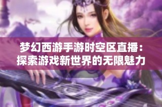 梦幻西游手游时空区直播：探索游戏新世界的无限魅力与机会