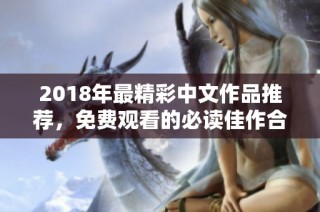 2018年最精彩中文作品推荐，免费观看的必读佳作合集