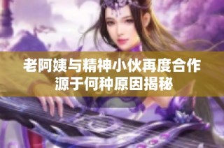 老阿姨与精神小伙再度合作 源于何种原因揭秘