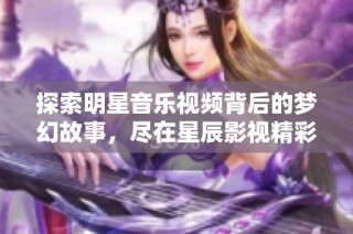 探索明星音乐视频背后的梦幻故事，尽在星辰影视精彩合集！