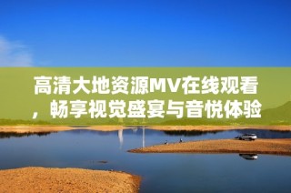 高清大地资源MV在线观看，畅享视觉盛宴与音悦体验