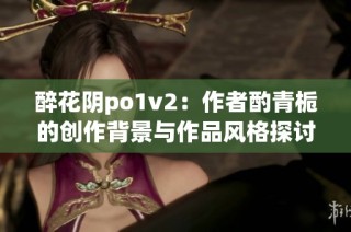 醉花阴po1v2：作者酌青栀的创作背景与作品风格探讨