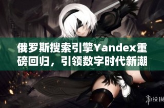 俄罗斯搜索引擎Yandex重磅回归，引领数字时代新潮流