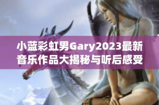 小蓝彩虹男Gary2023最新音乐作品大揭秘与听后感受