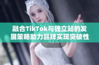 融合TikTok与独立站的发展策略助力品牌实现突破性增长