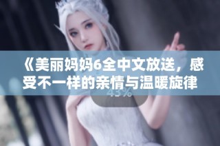 《美丽妈妈6全中文放送，感受不一样的亲情与温暖旋律》