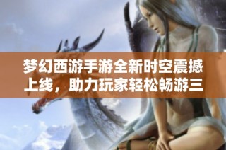 梦幻西游手游全新时空震撼上线，助力玩家轻松畅游三界体验快感与升级乐趣