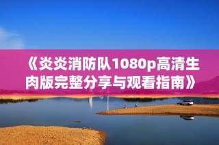 《炎炎消防队1080p高清生肉版完整分享与观看指南》