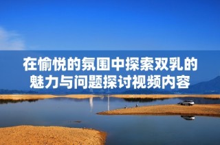 在愉悦的氛围中探索双乳的魅力与问题探讨视频内容