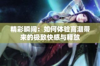 精彩瞬间：如何体验高潮带来的极致快感与释放