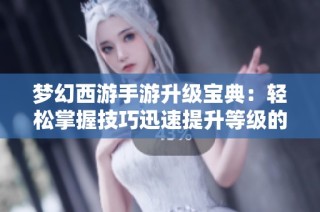 梦幻西游手游升级宝典：轻松掌握技巧迅速提升等级的全攻略