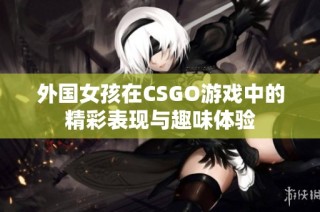 外国女孩在CSGO游戏中的精彩表现与趣味体验