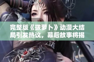 完整版《拔萝卜》动漫大结局引发热议，幕后故事将揭晓