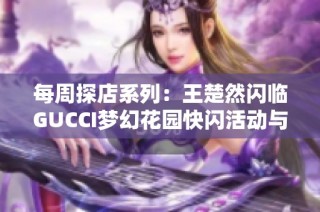 每周探店系列：王楚然闪临GUCCI梦幻花园快闪活动与海控免税亮点