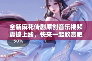 全新麻花传剧原创音乐视频震撼上线，快来一起欣赏吧