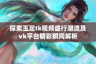 探索玉足tk视频盛行潮流及vk平台精彩瞬间解析