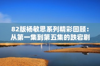 82版杨敏思系列精彩回顾：从第一集到第五集的跌宕剧情分析