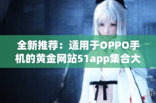 全新推荐：适用于OPPO手机的黄金网站51app集合大全