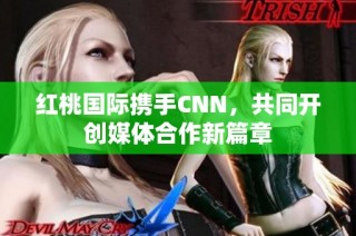 红桃国际携手CNN，共同开创媒体合作新篇章