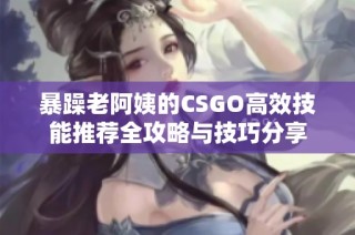 暴躁老阿姨的CSGO高效技能推荐全攻略与技巧分享