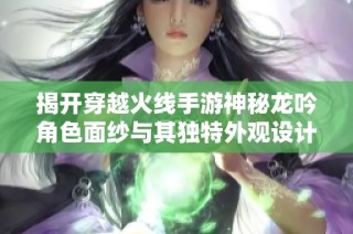 揭开穿越火线手游神秘龙吟角色面纱与其独特外观设计探秘