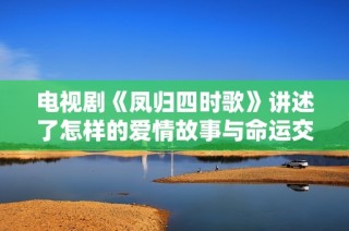 电视剧《凤归四时歌》讲述了怎样的爱情故事与命运交织的传奇呢