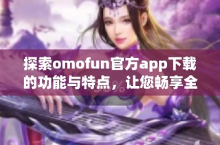 探索omofun官方app下载的功能与特点，让您畅享全新体验