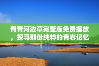 青青河边草完整版免费播放，探寻那份纯粹的青春记忆