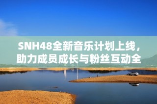 SNH48全新音乐计划上线，助力成员成长与粉丝互动全新升级