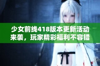 少女前线418版本更新活动来袭，玩家精彩福利不容错过！