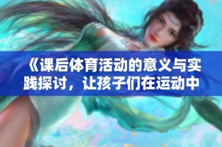 《课后体育活动的意义与实践探讨，让孩子们在运动中成长》