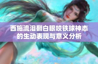 西施流泪翻白眼咬铁球神态的生动表现与意义分析