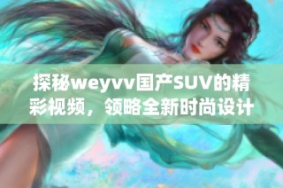 探秘weyvv国产SUV的精彩视频，领略全新时尚设计与卓越性能