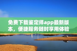 免费下载鉴定师app最新版本，便捷服务随时享用体验新体验