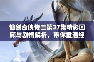 仙剑奇侠传三第37集精彩回顾与剧情解析，带你重温经典故事