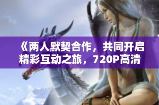 《两人默契合作，共同开启精彩互动之旅，720P高清观看》