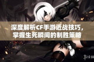 深度解析CF手游近战技巧，掌握生死瞬间的制胜策略