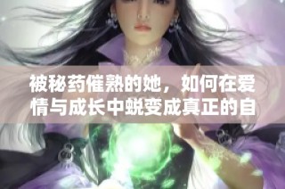 被秘药催熟的她，如何在爱情与成长中蜕变成真正的自己