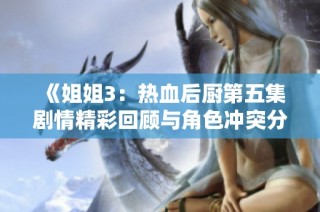 《姐姐3：热血后厨第五集剧情精彩回顾与角色冲突分析》