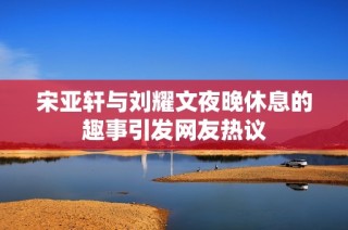 宋亚轩与刘耀文夜晚休息的趣事引发网友热议