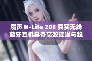 魔声 N-Lite 208 真实无线蓝牙耳机具备高效降噪与超长续航体验