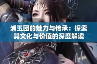 浦玉团的魅力与传承：探索其文化与价值的深度解读